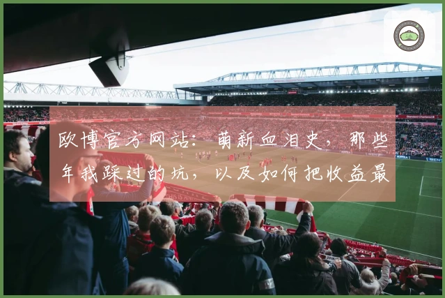 欧博官方网站：萌新血泪史，那些年我踩过的坑，以及如何把收益最大化！