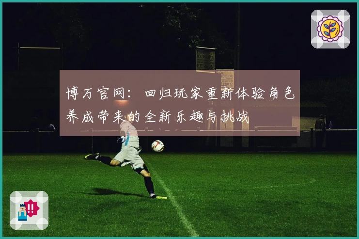 博万官网：回归玩家重新体验角色养成带来的全新乐趣与挑战