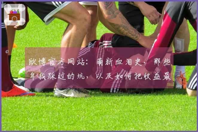 欧博官方网站：萌新血泪史，那些年我踩过的坑，以及如何把收益最大化！