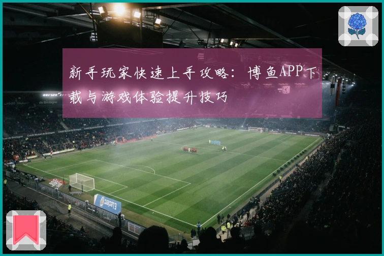 新手玩家快速上手攻略：博鱼APP下载与游戏体验提升技巧