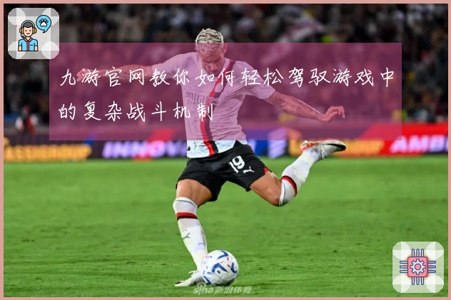 九游官网教你如何轻松驾驭游戏中的复杂战斗机制