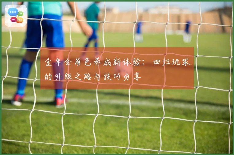 金年会角色养成新体验：回归玩家的升级之路与技巧分享